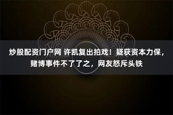 炒股配资门户网 许凯复出拍戏！疑获资本力保，赌博事件不了了之，网友怒斥头铁