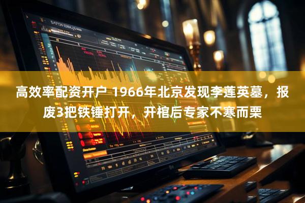 高效率配资开户 1966年北京发现李莲英墓，报废3把铁锤打开，开棺后专家不寒而栗