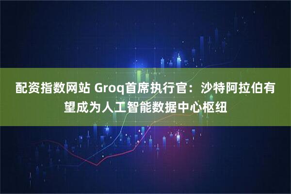 配资指数网站 Groq首席执行官：沙特阿拉伯有望成为人工智能数据中心枢纽