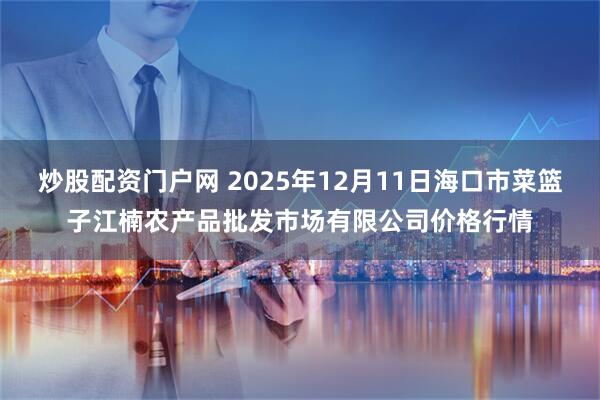 炒股配资门户网 2025年12月11日海口市菜篮子江楠农产品批发市场有限公司价格行情