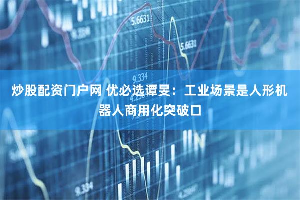 炒股配资门户网 优必选谭旻：工业场景是人形机器人商用化突破口