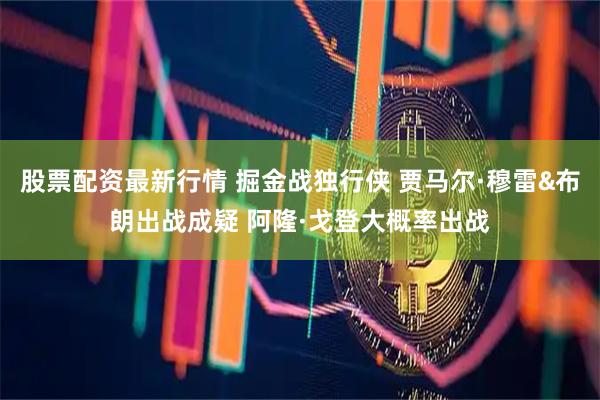 股票配资最新行情 掘金战独行侠 贾马尔·穆雷&布朗出战成疑 阿隆·戈登大概率出战