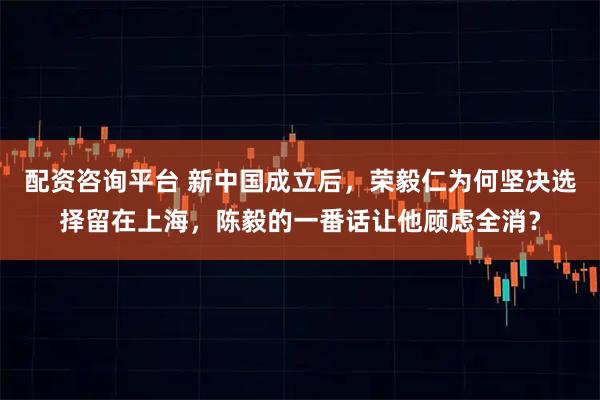 配资咨询平台 新中国成立后，荣毅仁为何坚决选择留在上海，陈毅的一番话让他顾虑全消？