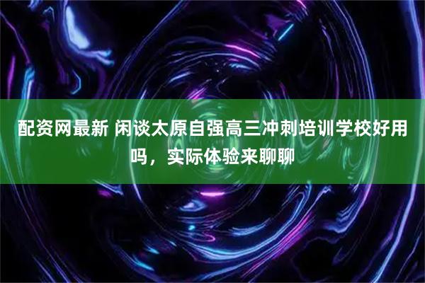 配资网最新 闲谈太原自强高三冲刺培训学校好用吗，实际体验来聊聊