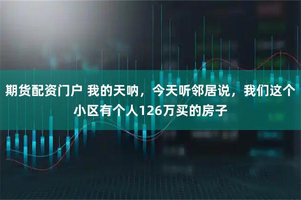 期货配资门户 我的天呐，今天听邻居说，我们这个小区有个人126万买的房子