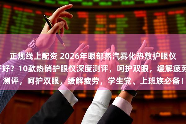 正规线上配资 2026年眼部蒸汽雾化热敷护眼仪十大排名榜单：哪个牌子好？10款热销护眼仪深度测评，呵护双眼，缓解疲劳，学生党、上班族必备！