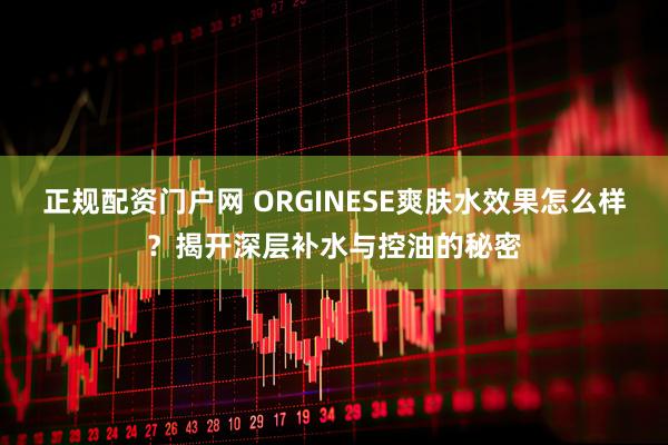 正规配资门户网 ORGINESE爽肤水效果怎么样？揭开深层补水与控油的秘密