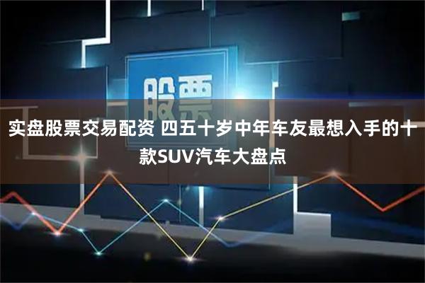 实盘股票交易配资 四五十岁中年车友最想入手的十款SUV汽车大盘点