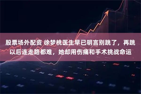 股票场外配资 徐梦桃医生早已明言别跳了，再跳以后连走路都难，她却用伤痛和手术挑战命运