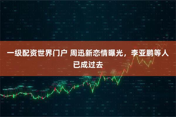 一级配资世界门户 周迅新恋情曝光，李亚鹏等人已成过去