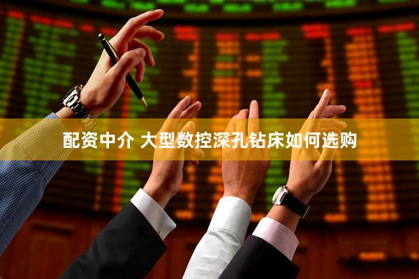 配资中介 大型数控深孔钻床如何选购