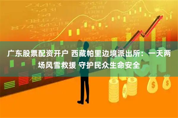 广东股票配资开户 西藏帕里边境派出所：一天两场风雪救援 守护民众生命安全