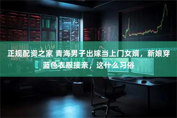 正规配资之家 青海男子出嫁当上门女婿，新娘穿蓝色衣服接亲，这什么习俗