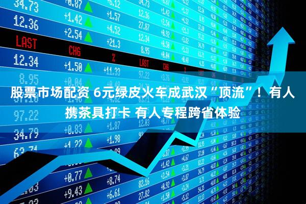 股票市场配资 6元绿皮火车成武汉“顶流”！有人携茶具打卡 有人专程跨省体验