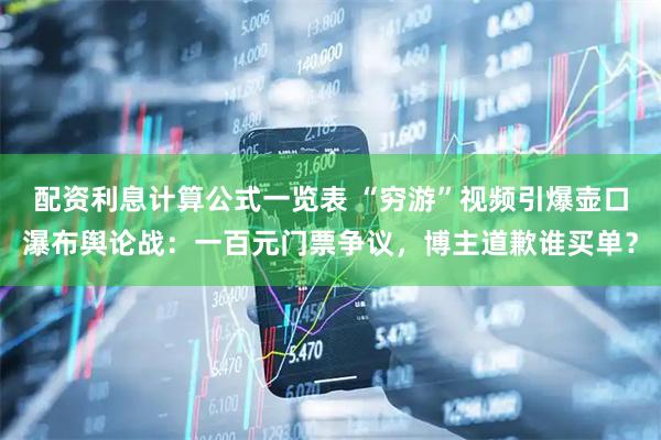 配资利息计算公式一览表 “穷游”视频引爆壶口瀑布舆论战：一百元门票争议，博主道歉谁买单？
