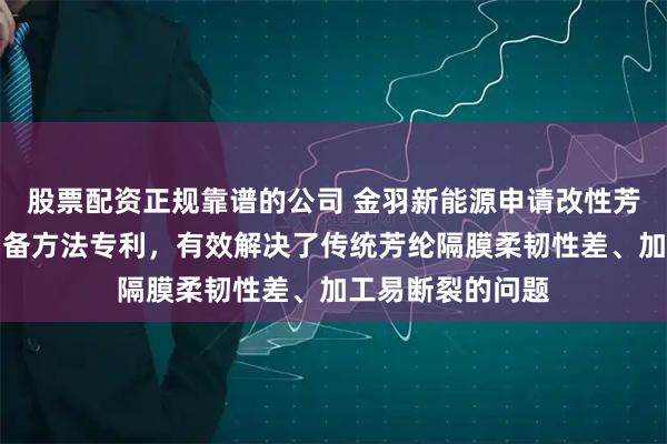 股票配资正规靠谱的公司 金羽新能源申请改性芳纶共聚物及其制备方法专利，有效解决了传统芳纶隔膜柔韧性差、加工易断裂的问题