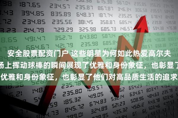 安全股票配资门户 这些明星为何如此热爱高尔夫运动呢，绿草茵茵的球场上挥动球棒的瞬间展现了优雅和身份象征，也彰显了他们对高品质生活的追求