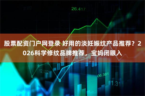 股票配资门户网登录 好用的淡妊娠纹产品推荐？2026科学修纹品牌推荐，宝妈闭眼入