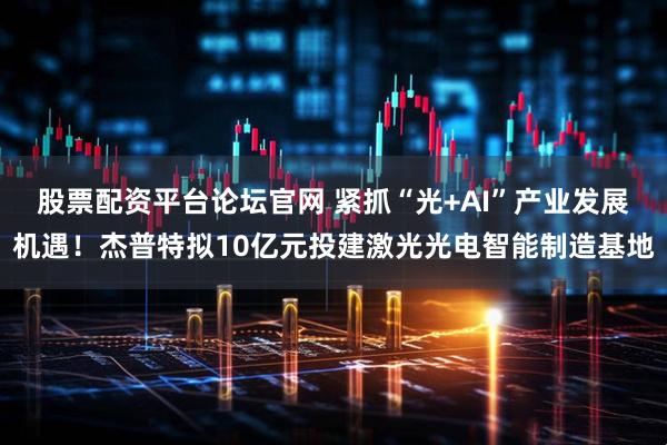 股票配资平台论坛官网 紧抓“光+AI”产业发展机遇！杰普特拟10亿元投建激光光电智能制造基地