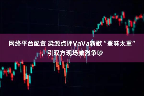 网络平台配资 梁源点评VaVa新歌“登味太重”，引双方现场激烈争吵