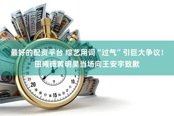 最好的配资平台 综艺用词“过气”引巨大争议！田曦薇黄明昊当场向王安宇致歉