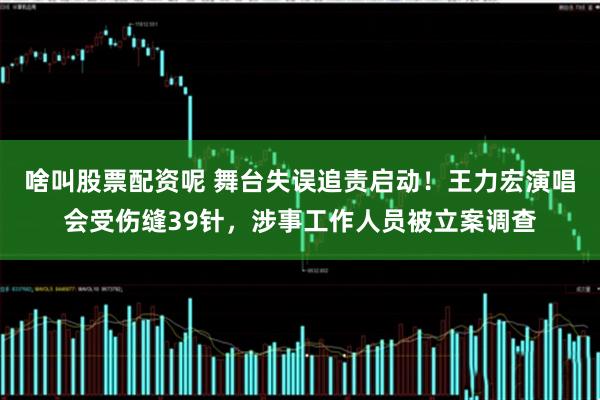 啥叫股票配资呢 舞台失误追责启动！王力宏演唱会受伤缝39针，涉事工作人员被立案调查