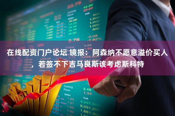 在线配资门户论坛 镜报：阿森纳不愿意溢价买人，若签不下吉马良斯该考虑斯科特