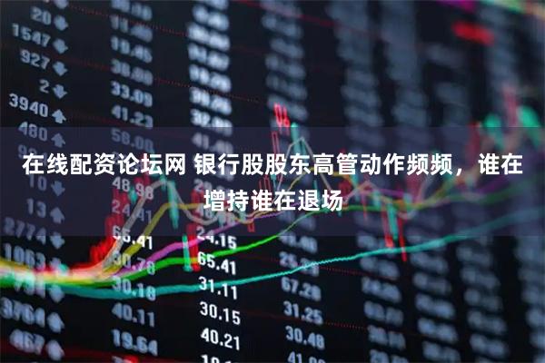 在线配资论坛网 银行股股东高管动作频频，谁在增持谁在退场