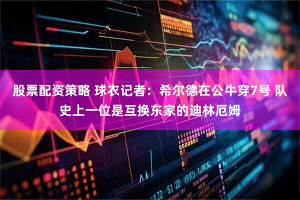 股票配资策略 球衣记者：希尔德在公牛穿7号 队史上一位是互换东家的迪林厄姆